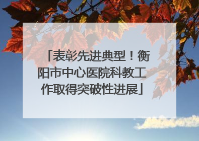 表彰先进典型！衡阳市中心医院科教工作取得突破性进展