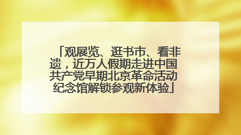 观展览、逛书市、看非遗，近万人假期走进中国共产党早期北京革命活动纪念馆解锁参观新体验