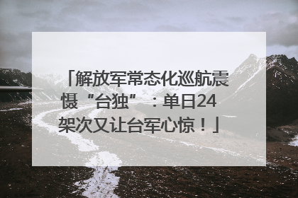 解放军常态化巡航震慑“台独”：单日24架次又让台军心惊！