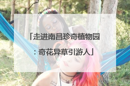 走进南昌珍奇植物园：奇花异草引游人
