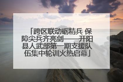 跨区联动砺精兵 保障尖兵齐亮剑——开阳县人武部第一期支援队伍集中轮训火热启幕