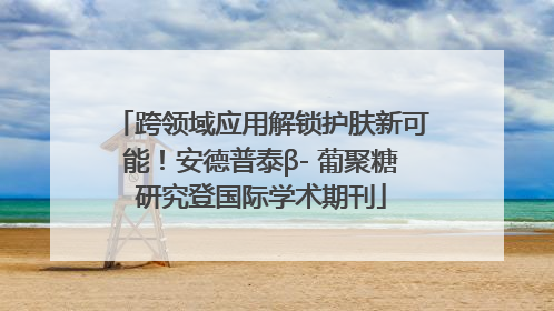 跨领域应用解锁护肤新可能！安德普泰β- 葡聚糖研究登国际学术期刊