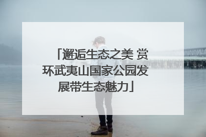 邂逅生态之美 赏环武夷山国家公园发展带生态魅力