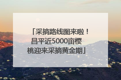 采摘路线图来啦！昌平近5000亩樱桃迎来采摘黄金期