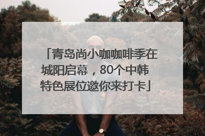 青岛尚小咖咖啡季在城阳启幕，80个中韩特色展位邀你来打卡