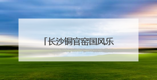 长沙铜官窑国风乐园与香港金彩假期签署战略合作框架协议 实现相关入境游业务增收超亿元