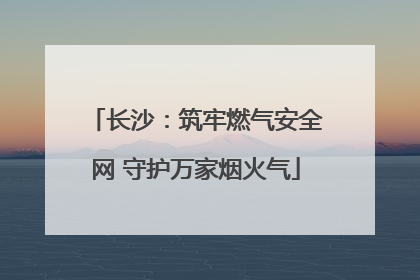 长沙：筑牢燃气安全网 守护万家烟火气