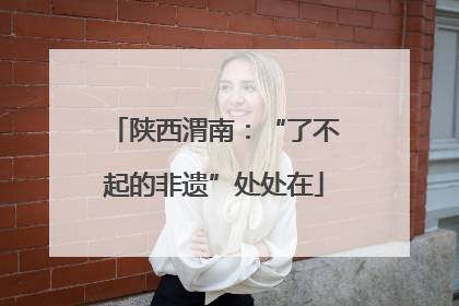 陕西渭南：“了不起的非遗”处处在