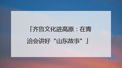齐鲁文化进高原：在青洽会讲好“山东故事”