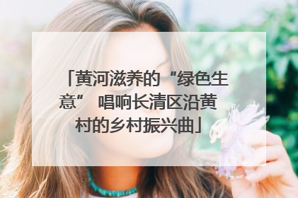 黄河滋养的“绿色生意” 唱响长清区沿黄村的乡村振兴曲