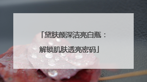 黛肤颜深洁亮白瓶：解锁肌肤透亮密码