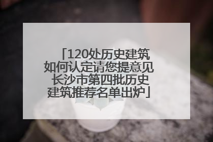 120处历史建筑如何认定请您提意见 长沙市第四批历史建筑推荐名单出炉