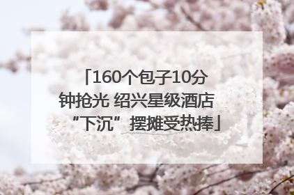 160个包子10分钟抢光 绍兴星级酒店“下沉”摆摊受热捧