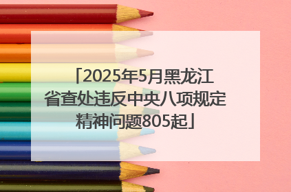 2025年5月黑龙江省查处违反中央八项规定精神问题805起