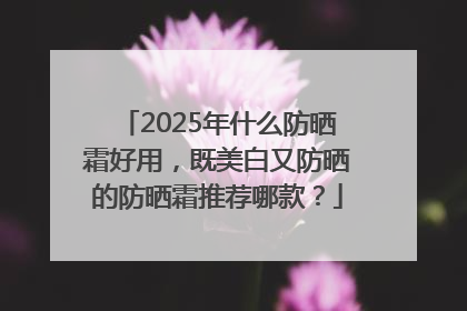 2025年什么防晒霜好用，既美白又防晒的防晒霜推荐哪款？