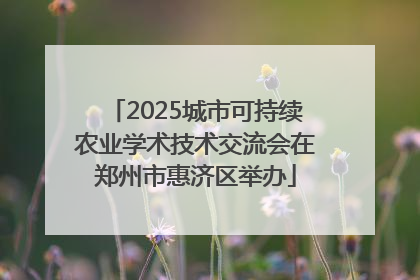2025城市可持续农业学术技术交流会在郑州市惠济区举办