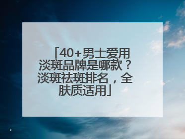 40+男士爱用淡斑品牌是哪款？淡斑祛斑排名，全肤质适用